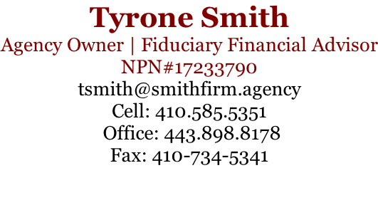 Tyrone Smith Agency Owner | Fiduciary Financial Advisor NPN#17233790 tsmith@smithfirm.agency Cell: 410.585.5351  Office: 443.898.8178 Fax: 410-734-5341
