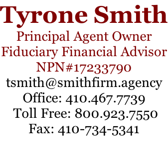 Tyrone Smith Principal Agent Owner Fiduciary Financial Advisor NPN#17233790 tsmith@smithfirm.agency Office: 410.467.7739  Toll Free: 800.923.7550 Fax: 410-734-5341