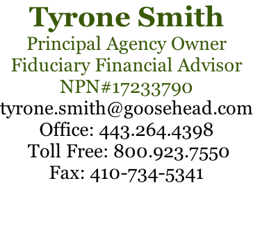 Tyrone Smith Principal Agency Owner Fiduciary Financial Advisor NPN#17233790 tyrone.smith@goosehead.com Office: 443.264.4398  Toll Free: 800.923.7550 Fax: 410-734-5341