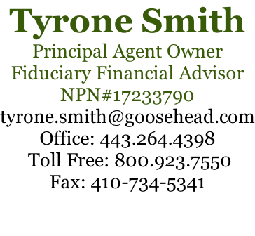 Tyrone Smith Principal Agent Owner Fiduciary Financial Advisor NPN#17233790 tyrone.smith@goosehead.com Office: 443.264.4398  Toll Free: 800.923.7550 Fax: 410-734-5341